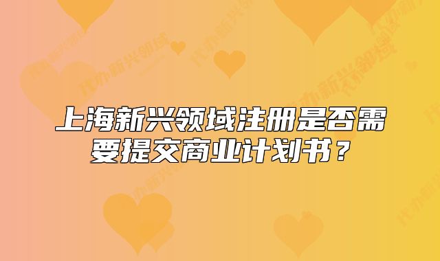 上海新兴领域注册是否需要提交商业计划书?