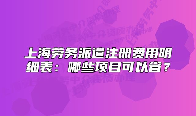 上海劳务派遣注册费用明细表：哪些项目可以省？