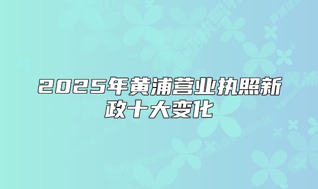 2025年黄浦营业执照新政十大变化