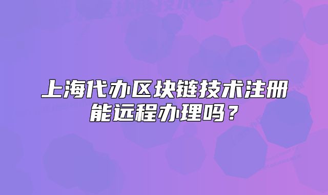 上海代办区块链技术注册能远程办理吗?
