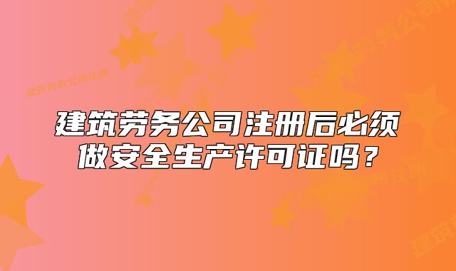 建筑劳务公司注册后必须做安全生产许可证吗?