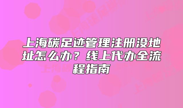 上海碳足迹管理注册没地址怎么办?线上代办全流程指南