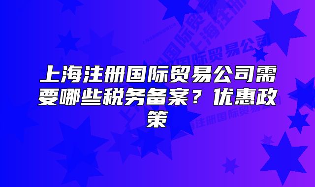 上海注册国际贸易公司需要哪些税务备案？优惠政策