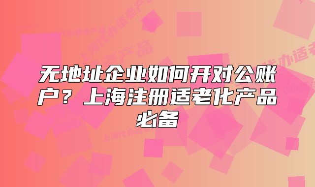 无地址企业如何开对公账户?上海注册适老化产品必备