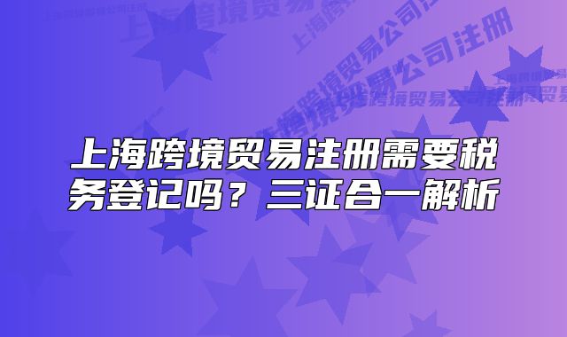上海跨境贸易注册需要税务登记吗?三证合一解析