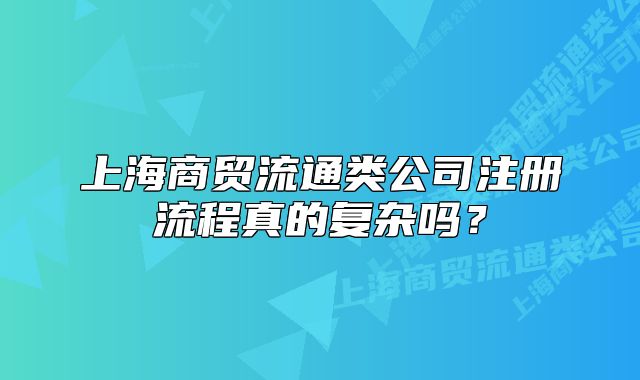 上海商贸流通类公司注册流程真的复杂吗?