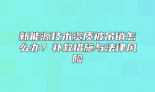新能源技术资质被吊销怎么办?补救措施与法律风险