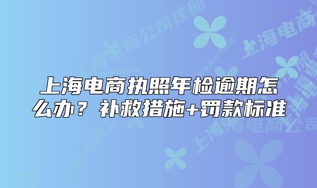 上海电商执照年检逾期怎么办?补救措施+罚款标准