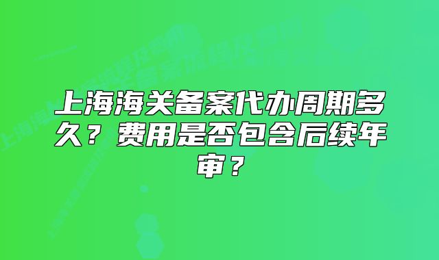 上海海关备案代办周期多久?费用是否包含后续年审?