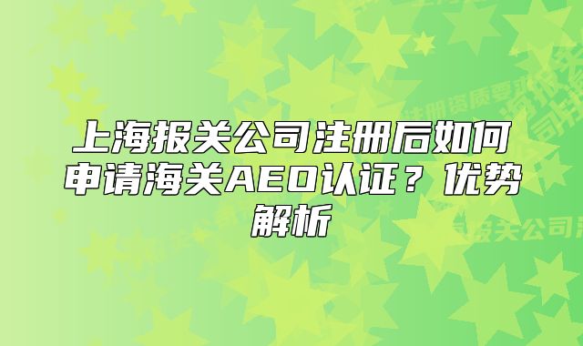 上海报关公司注册后如何申请海关AEO认证?优势解析