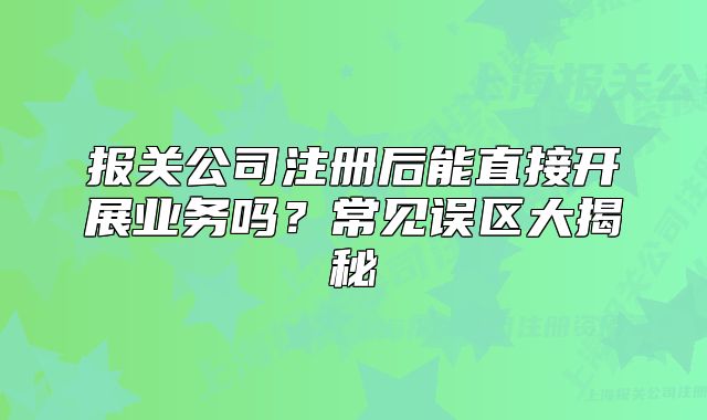 报关公司注册后能直接开展业务吗?常见误区大揭秘