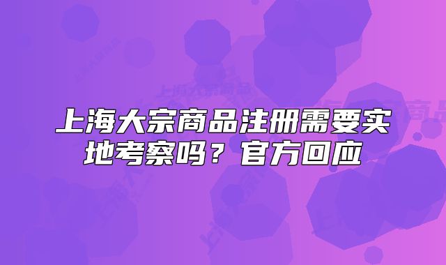 上海大宗商品注册需要实地考察吗？官方回应