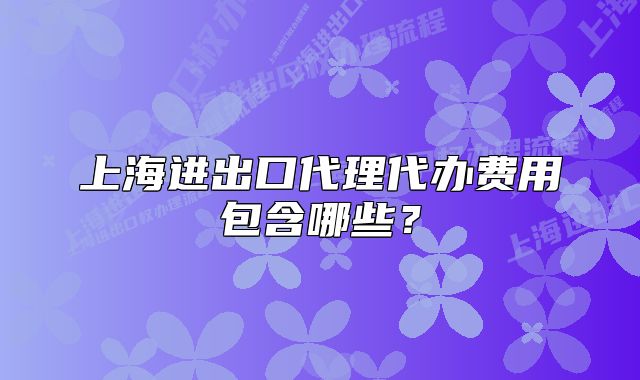 上海进出口代理代办费用包含哪些?