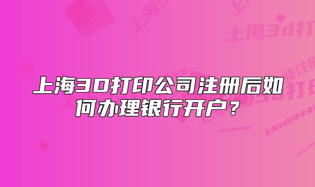 上海3D打印公司注册后如何办理银行开户？
