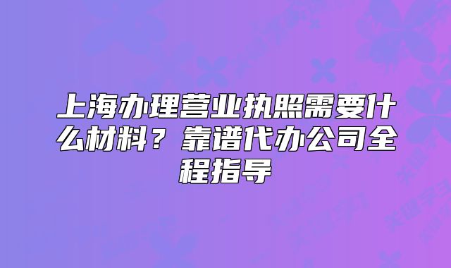 上海办理营业执照需要什么材料?靠谱代办公司全程指导