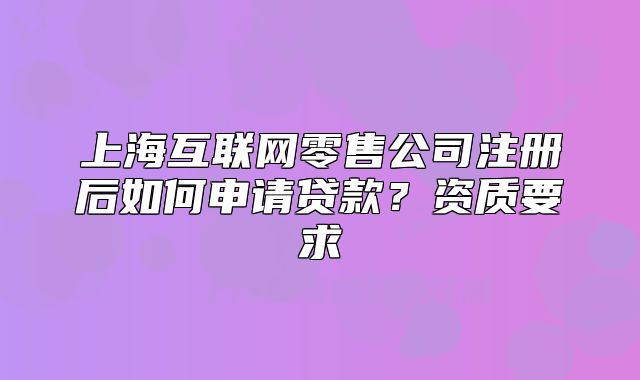 上海互联网零售公司注册后如何申请贷款?资质要求
