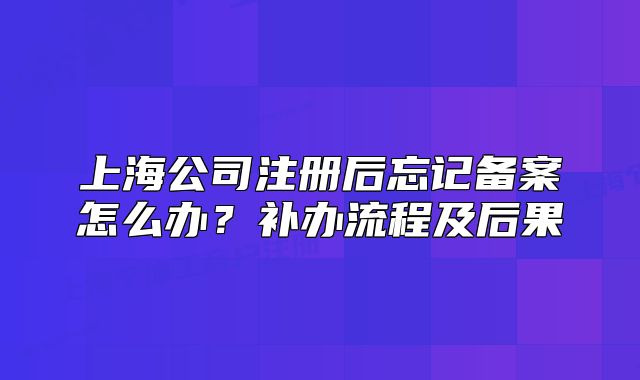 上海公司注册后忘记备案怎么办?补办流程及后果