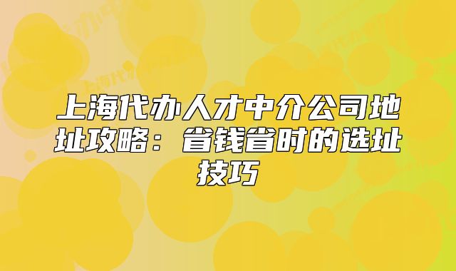 上海代办人才中介公司地址攻略:省钱省时的选址技巧
