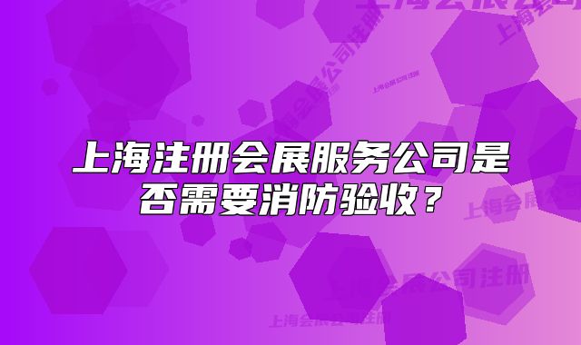 上海注册会展服务公司是否需要消防验收？