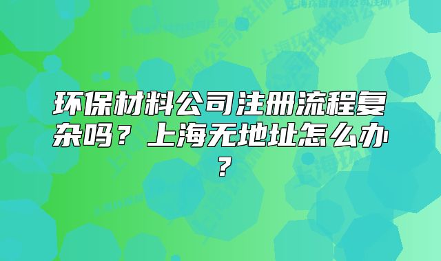 环保材料公司注册流程复杂吗?上海无地址怎么办?
