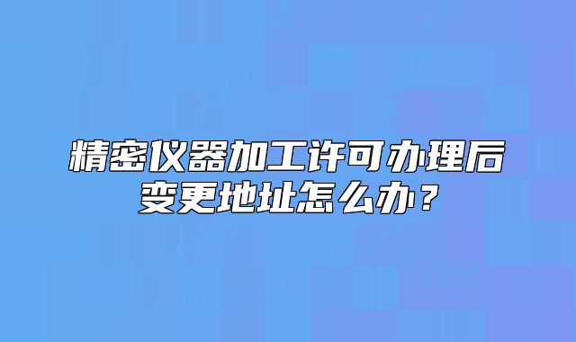 精密仪器加工许可办理后变更地址怎么办?