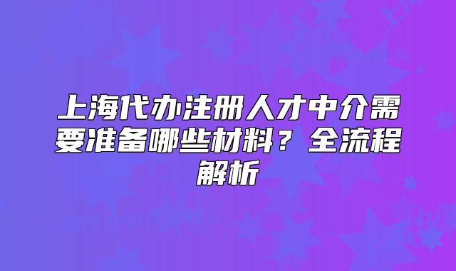 上海代办注册人才中介需要准备哪些材料?全流程解析