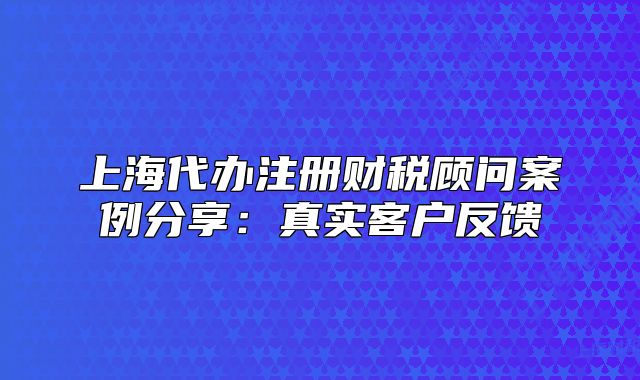 上海代办注册财税顾问案例分享:真实客户反馈