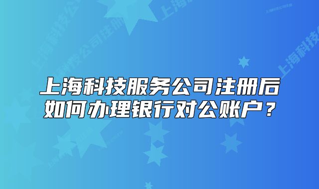 上海科技服务公司注册后如何办理银行对公账户?