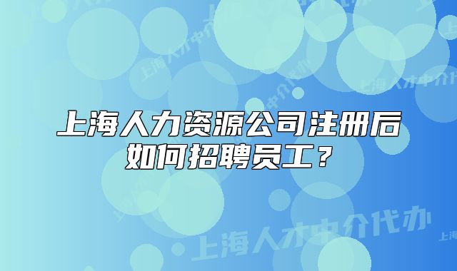上海人力资源公司注册后如何招聘员工?