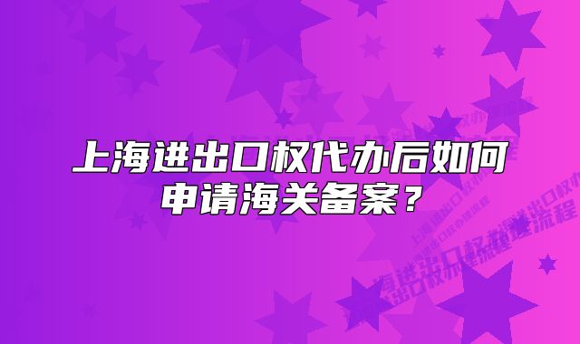 上海进出口权代办后如何申请海关备案?