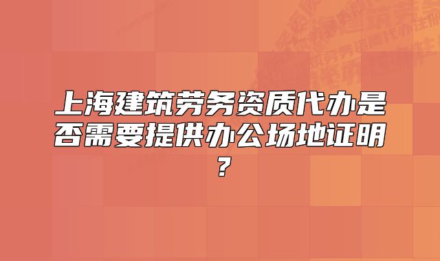 上海建筑劳务资质代办是否需要提供办公场地证明?