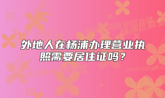 外地人在杨浦办理营业执照需要居住证吗？