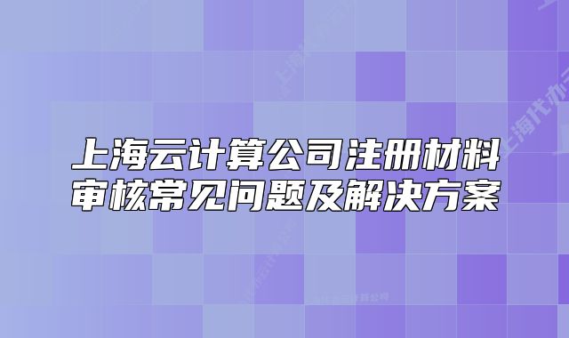 上海云计算公司注册材料审核常见问题及解决方案