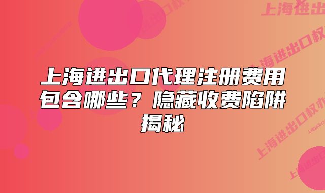 上海进出口代理注册费用包含哪些?隐藏收费陷阱揭秘