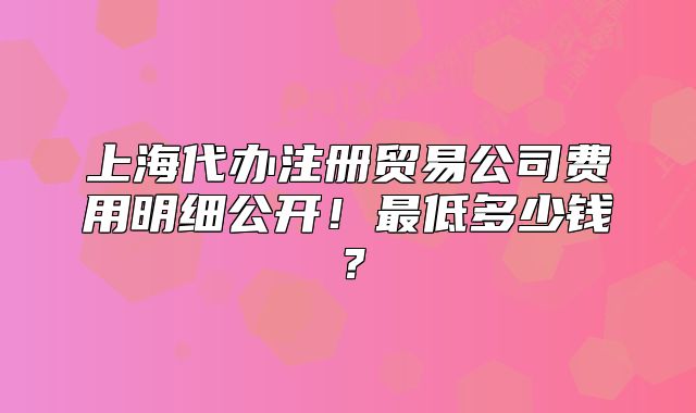 上海代办注册贸易公司费用明细公开!最低多少钱?