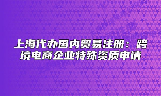 上海代办国内贸易注册:跨境电商企业特殊资质申请