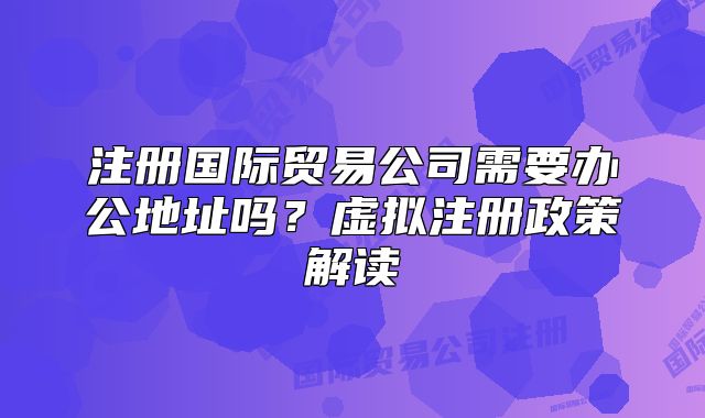 注册国际贸易公司需要办公地址吗?虚拟注册政策解读