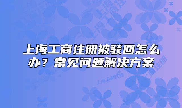 上海工商注册被驳回怎么办?常见问题解决方案