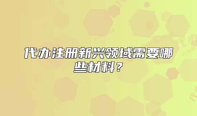代办注册新兴领域需要哪些材料?