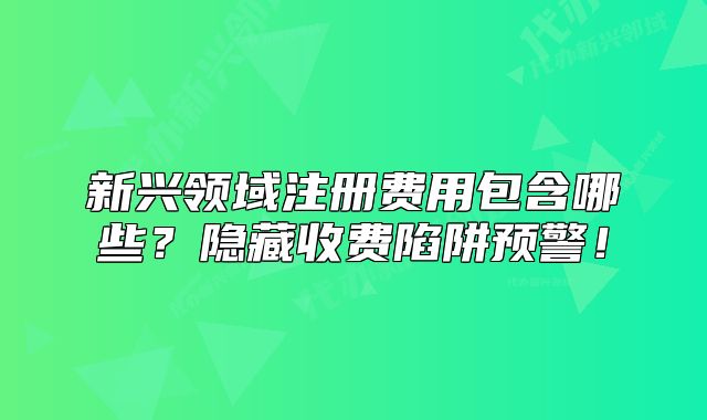 新兴领域注册费用包含哪些?隐藏收费陷阱预警!