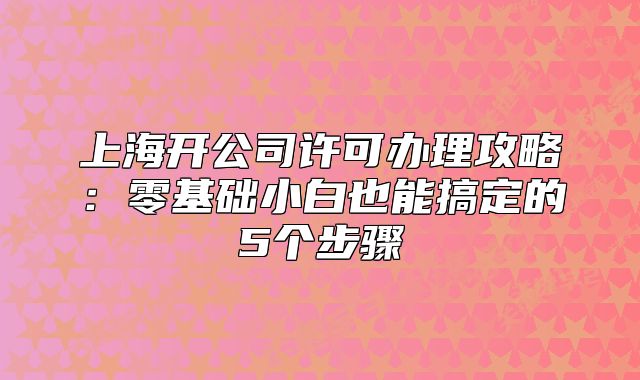上海开公司许可办理攻略:零基础小白也能搞定的5个步骤