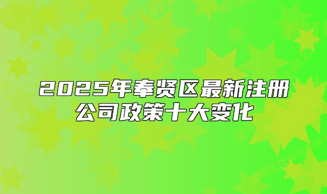 2025年奉贤区最新注册公司政策十大变化