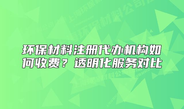 环保材料注册代办机构如何收费?透明化服务对比