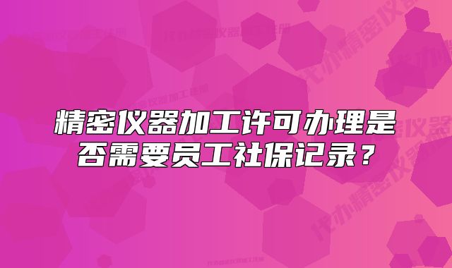 精密仪器加工许可办理是否需要员工社保记录?