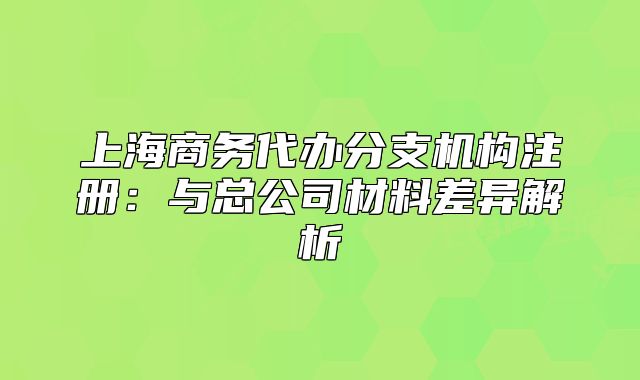 上海商务代办分支机构注册:与总公司材料差异解析