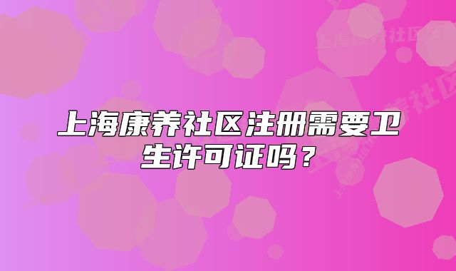上海康养社区注册需要卫生许可证吗?