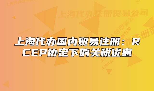 上海代办国内贸易注册：RCEP协定下的关税优惠