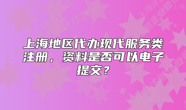 上海地区代办现代服务类注册，资料是否可以电子提交？