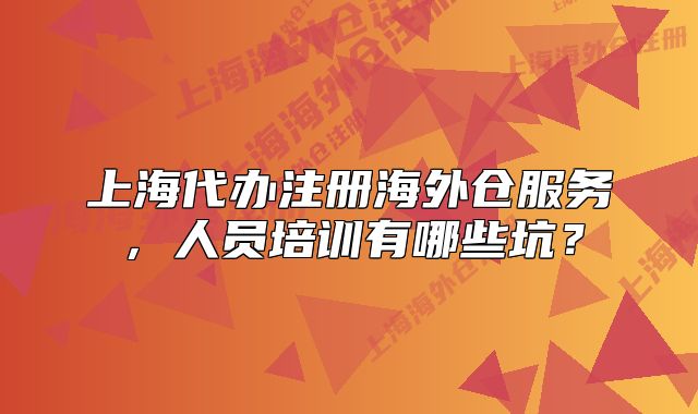 上海代办注册海外仓服务,人员培训有哪些坑?