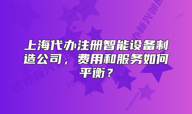 上海代办注册智能设备制造公司,费用和服务如何平衡?